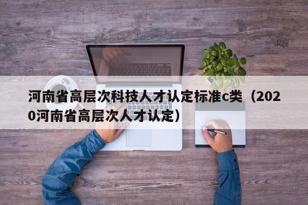 河南省高层次科技人才认定标准c类（2020河南省高层次人才认定）-第1张图片-科学人才网 - 优质科学人才招聘平台