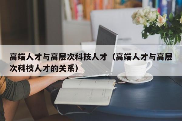 高端人才与高层次科技人才（高端人才与高层次科技人才的关系）-第1张图片-科学人才网 - 优质科学人才招聘平台