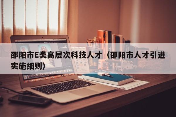 邵阳市E类高层次科技人才（邵阳市人才引进实施细则）-第1张图片-科学人才网 - 优质科学人才招聘平台