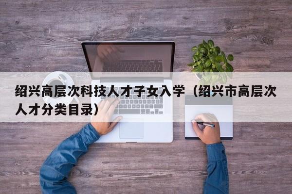 绍兴高层次科技人才子女入学（绍兴市高层次人才分类目录）-第1张图片-科学人才网 - 优质科学人才招聘平台