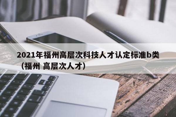 2021年福州高层次科技人才认定标准b类（福州 高层次人才）-第1张图片-科学人才网 - 优质科学人才招聘平台