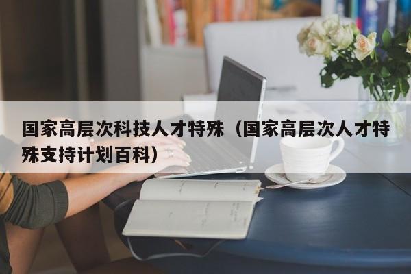 国家高层次科技人才特殊（国家高层次人才特殊支持计划百科）-第1张图片-科学人才网 - 优质科学人才招聘平台