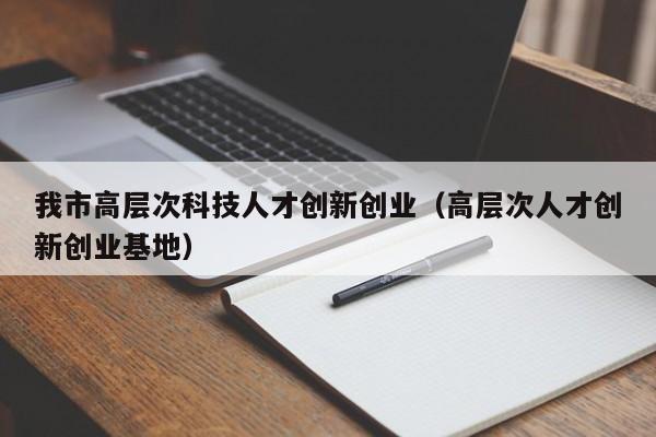 我市高层次科技人才创新创业（高层次人才创新创业基地）-第1张图片-科学人才网 - 优质科学人才招聘平台