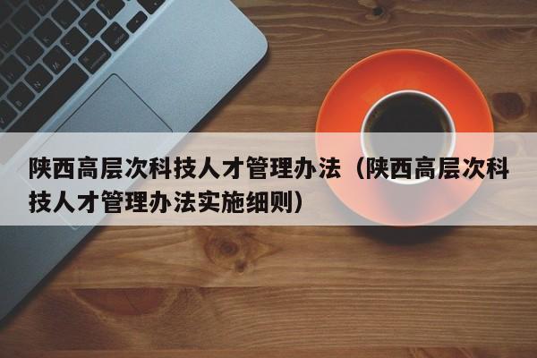 陕西高层次科技人才管理办法（陕西高层次科技人才管理办法实施细则）-第1张图片-科学人才网 - 优质科学人才招聘平台