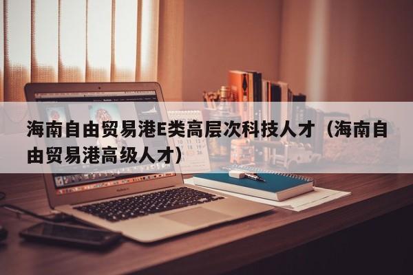 海南自由贸易港E类高层次科技人才（海南自由贸易港高级人才）-第1张图片-科学人才网 - 优质科学人才招聘平台