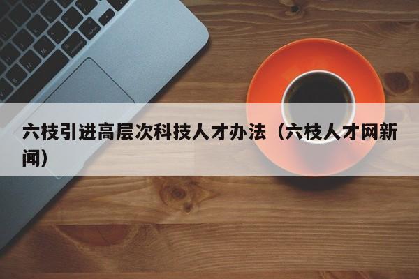 六枝引进高层次科技人才办法（六枝人才网新闻）-第1张图片-科学人才网 - 优质科学人才招聘平台