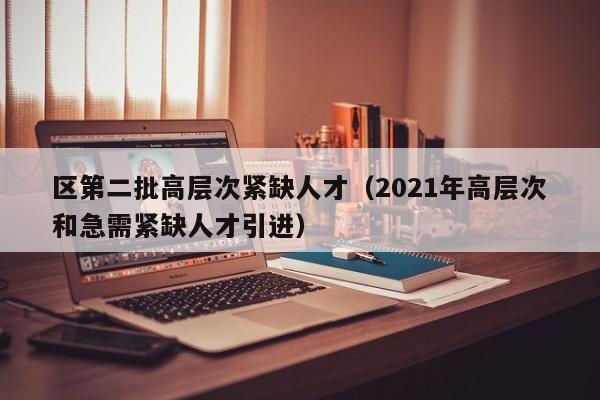 区第二批高层次紧缺人才（2021年高层次和急需紧缺人才引进）-第1张图片-科学人才网 - 优质科学人才招聘平台