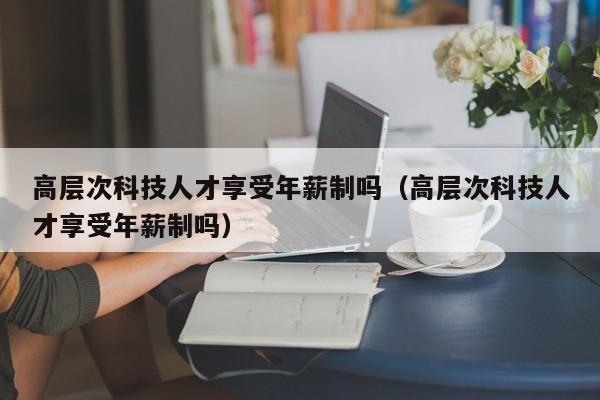 高层次科技人才享受年薪制吗（高层次科技人才享受年薪制吗）-第1张图片-科学人才网 - 优质科学人才招聘平台