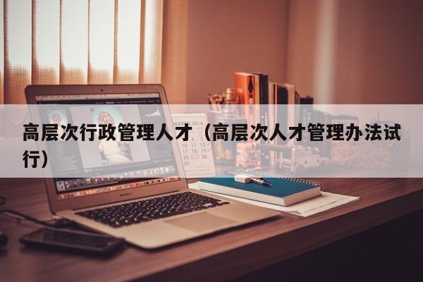 高层次行政管理人才（高层次人才管理办法试行）-第1张图片-科学人才网 - 优质科学人才招聘平台
