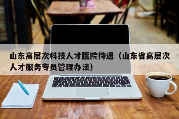山东高层次科技人才医院待遇（山东省高层次人才服务专员管理办法）-第1张图片-科学人才网 - 优质科学人才招聘平台