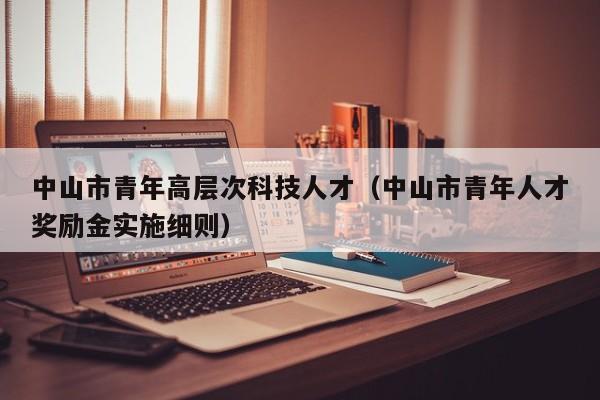 中山市青年高层次科技人才（中山市青年人才奖励金实施细则）-第1张图片-科学人才网 - 优质科学人才招聘平台