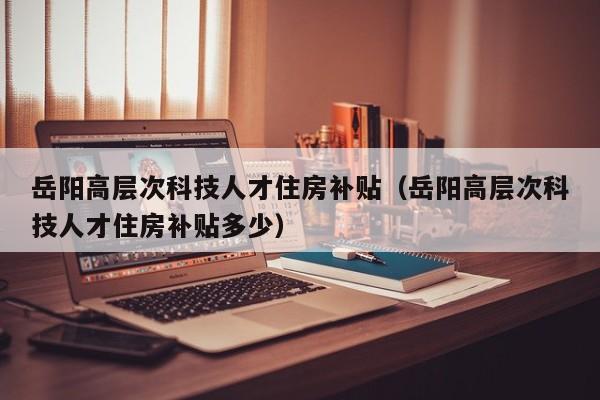 岳阳高层次科技人才住房补贴（岳阳高层次科技人才住房补贴多少）-第1张图片-科学人才网 - 优质科学人才招聘平台
