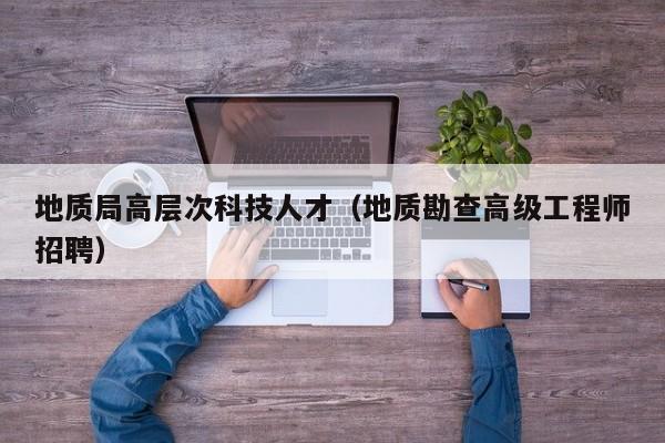 地质局高层次科技人才（地质勘查高级工程师招聘）-第1张图片-科学人才网 - 优质科学人才招聘平台