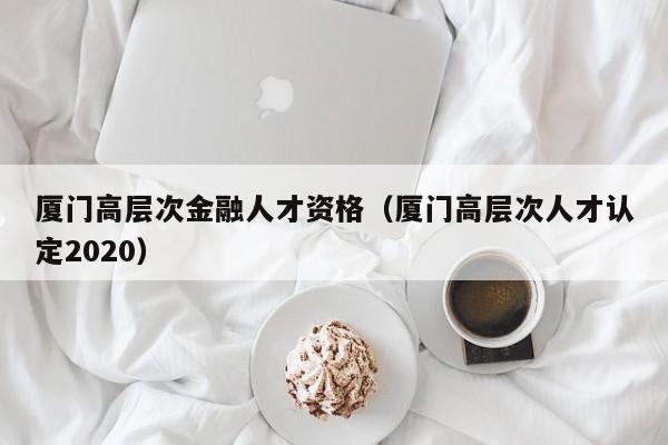 厦门高层次金融人才资格（厦门高层次人才认定2020）-第1张图片-科学人才网 - 优质科学人才招聘平台