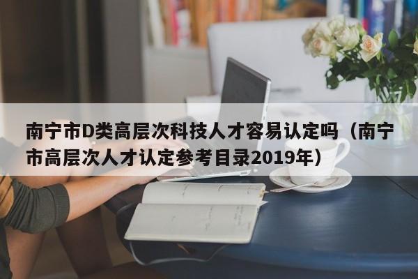南宁市D类高层次科技人才容易认定吗（南宁市高层次人才认定参考目录2019年）-第1张图片-科学人才网 - 优质科学人才招聘平台