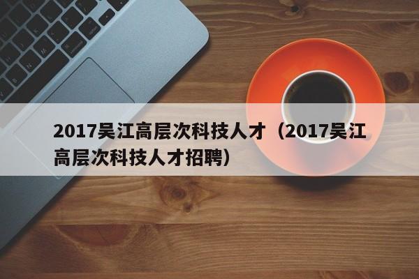 2017吴江高层次科技人才（2017吴江高层次科技人才招聘）-第1张图片-科学人才网 - 优质科学人才招聘平台