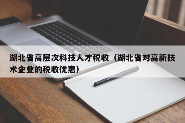 湖北省高层次科技人才税收（湖北省对高新技术企业的税收优惠）-第1张图片-科学人才网 - 优质科学人才招聘平台