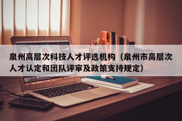 泉州高层次科技人才评选机构（泉州市高层次人才认定和团队评审及政策支持规定）-第1张图片-科学人才网 - 优质科学人才招聘平台
