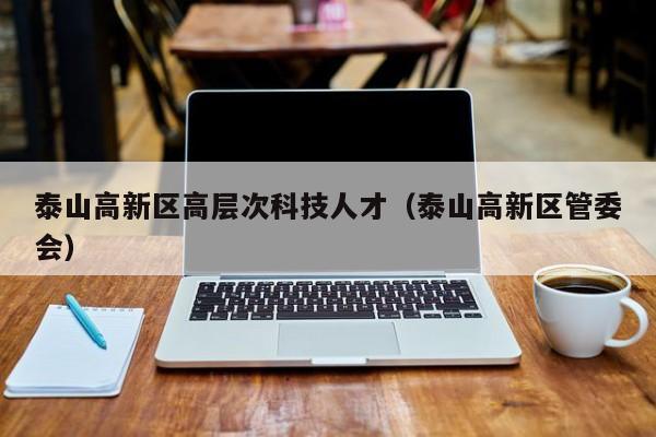 泰山高新区高层次科技人才（泰山高新区管委会）-第1张图片-科学人才网 - 优质科学人才招聘平台
