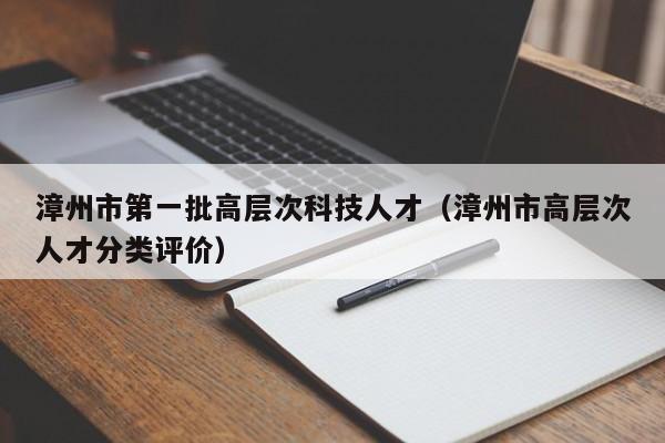 漳州市第一批高层次科技人才（漳州市高层次人才分类评价）-第1张图片-科学人才网 - 优质科学人才招聘平台