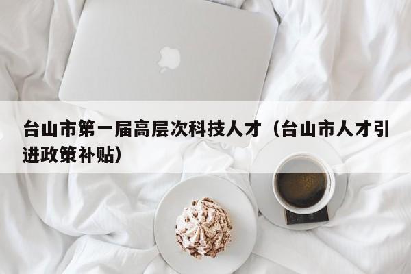 台山市第一届高层次科技人才（台山市人才引进政策补贴）-第1张图片-科学人才网 - 优质科学人才招聘平台