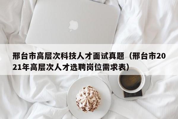 邢台市高层次科技人才面试真题（邢台市2021年高层次人才选聘岗位需求表）-第1张图片-科学人才网 - 优质科学人才招聘平台