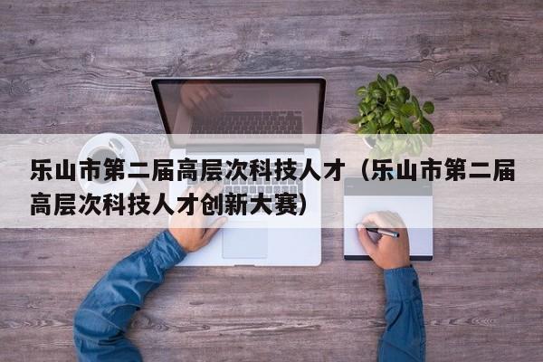 乐山市第二届高层次科技人才（乐山市第二届高层次科技人才创新大赛）-第1张图片-科学人才网 - 优质科学人才招聘平台