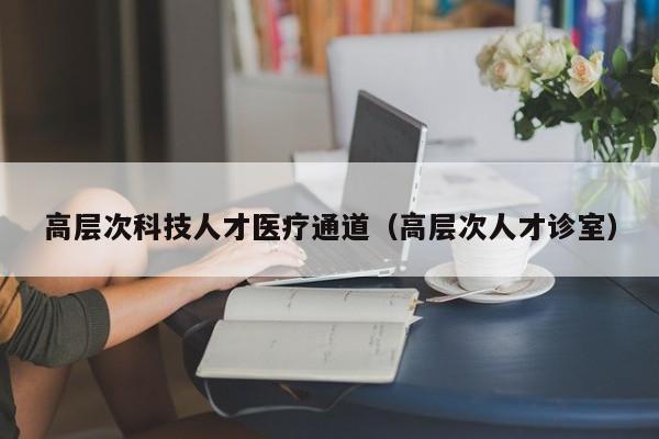 高层次科技人才医疗通道（高层次人才诊室）-第1张图片-科学人才网 - 优质科学人才招聘平台