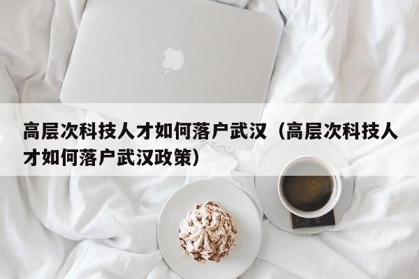 高层次科技人才如何落户武汉（高层次科技人才如何落户武汉政策）-第1张图片-科学人才网 - 优质科学人才招聘平台