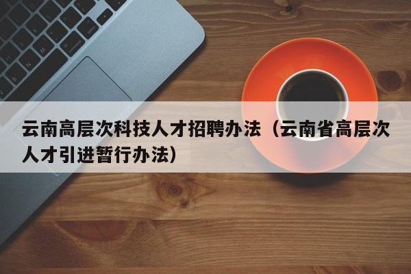 云南高层次科技人才招聘办法（云南省高层次人才引进暂行办法）-第1张图片-科学人才网 - 优质科学人才招聘平台