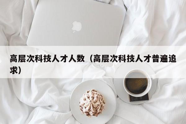 高层次科技人才人数（高层次科技人才普遍追求）-第1张图片-科学人才网 - 优质科学人才招聘平台