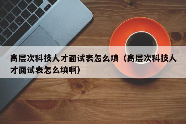 高层次科技人才面试表怎么填（高层次科技人才面试表怎么填啊）-第1张图片-科学人才网 - 优质科学人才招聘平台