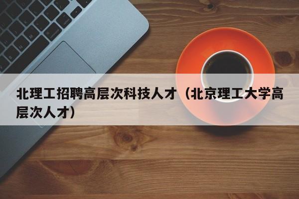 北理工招聘高层次科技人才（北京理工大学高层次人才）-第1张图片-科学人才网 - 优质科学人才招聘平台