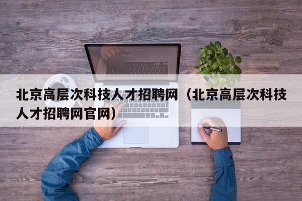 北京高层次科技人才招聘网（北京高层次科技人才招聘网官网）-第1张图片-科学人才网 - 优质科学人才招聘平台