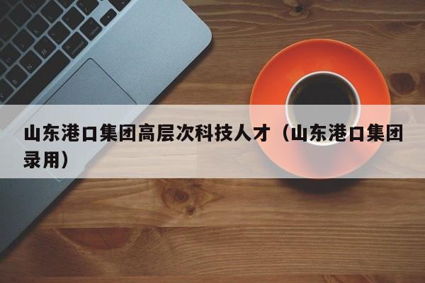 山东港口集团高层次科技人才（山东港口集团录用）-第1张图片-科学人才网 - 优质科学人才招聘平台