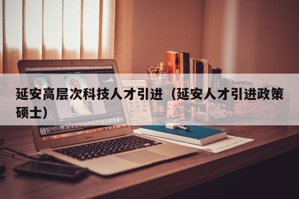 延安高层次科技人才引进（延安人才引进政策硕士）-第1张图片-科学人才网 - 优质科学人才招聘平台
