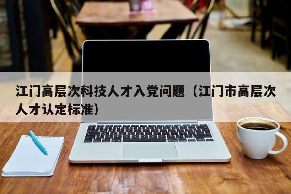 江门高层次科技人才入党问题（江门市高层次人才认定标准）-第1张图片-科学人才网 - 优质科学人才招聘平台