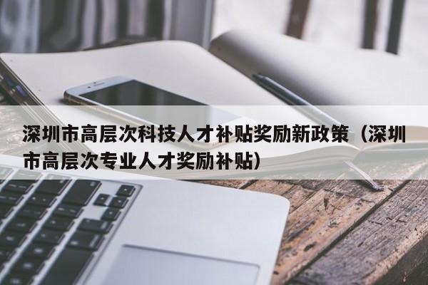 深圳市高层次科技人才补贴奖励新政策（深圳市高层次专业人才奖励补贴）-第1张图片-科学人才网 - 优质科学人才招聘平台