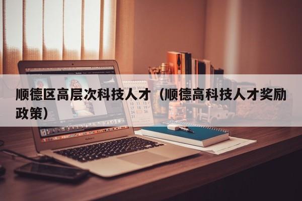 顺德区高层次科技人才（顺德高科技人才奖励政策）-第1张图片-科学人才网 - 优质科学人才招聘平台