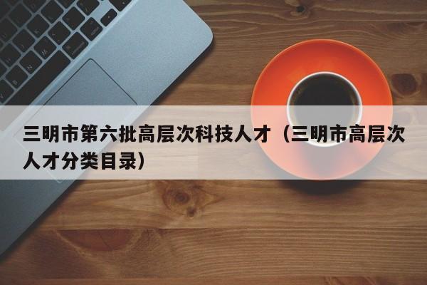 三明市第六批高层次科技人才（三明市高层次人才分类目录）-第1张图片-科学人才网 - 优质科学人才招聘平台