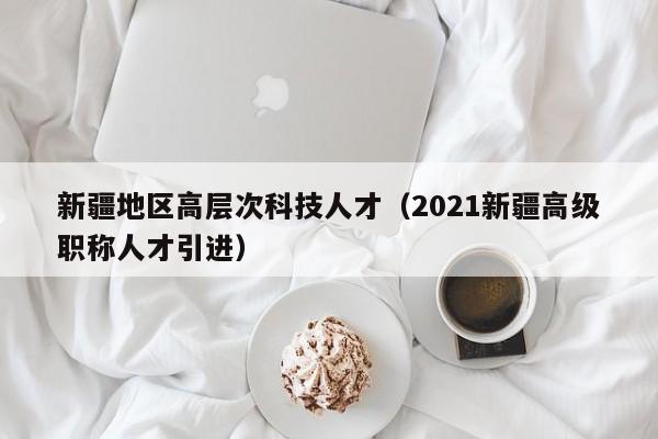 新疆地区高层次科技人才（2021新疆高级职称人才引进）-第1张图片-科学人才网 - 优质科学人才招聘平台