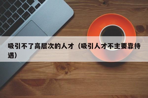 吸引不了高层次的人才（吸引人才不主要靠待遇）-第1张图片-科学人才网 - 优质科学人才招聘平台