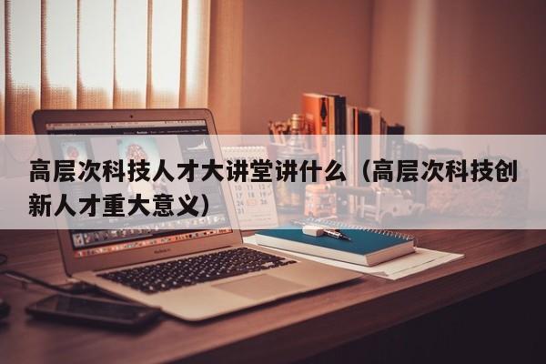 高层次科技人才大讲堂讲什么（高层次科技创新人才重大意义）-第1张图片-科学人才网 - 优质科学人才招聘平台