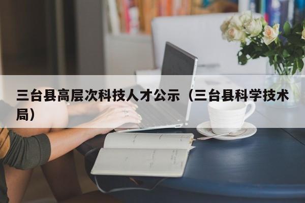 三台县高层次科技人才公示（三台县科学技术局）-第1张图片-科学人才网 - 优质科学人才招聘平台