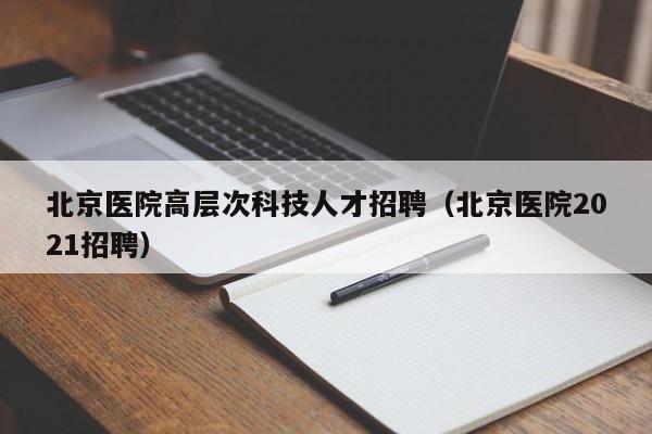 北京医院高层次科技人才招聘（北京医院2021招聘）-第1张图片-科学人才网 - 优质科学人才招聘平台