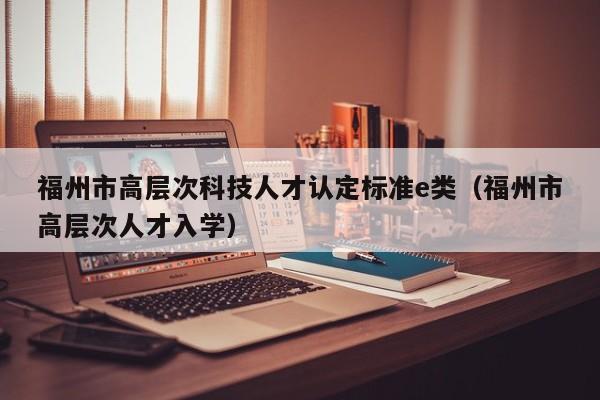 福州市高层次科技人才认定标准e类（福州市高层次人才入学）-第1张图片-科学人才网 - 优质科学人才招聘平台