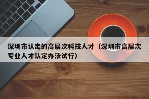 深圳市认定的高层次科技人才（深圳市高层次专业人才认定办法试行）-第1张图片-科学人才网 - 优质科学人才招聘平台