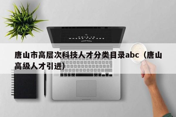 唐山市高层次科技人才分类目录abc（唐山高级人才引进）-第1张图片-科学人才网 - 优质科学人才招聘平台
