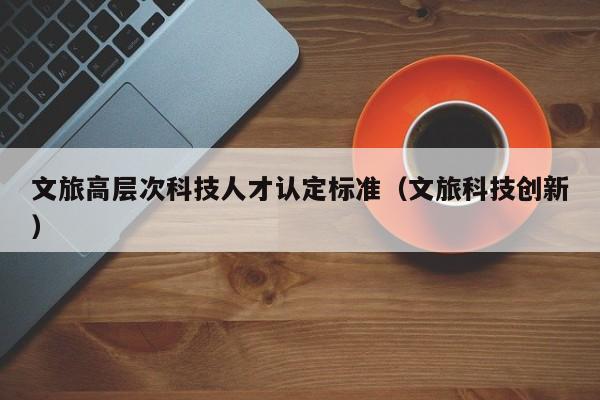 文旅高层次科技人才认定标准（文旅科技创新）-第1张图片-科学人才网 - 优质科学人才招聘平台
