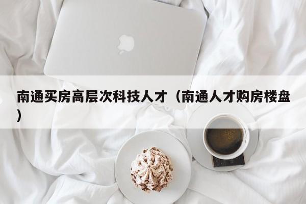 南通买房高层次科技人才（南通人才购房楼盘）-第1张图片-科学人才网 - 优质科学人才招聘平台